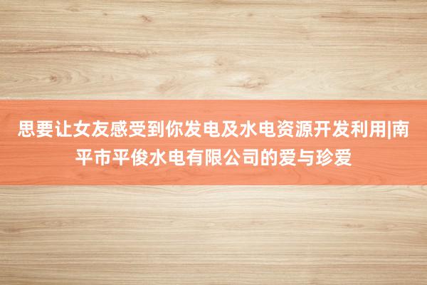 思要让女友感受到你发电及水电资源开发利用|南平市平俊水电有限公司的爱与珍爱
